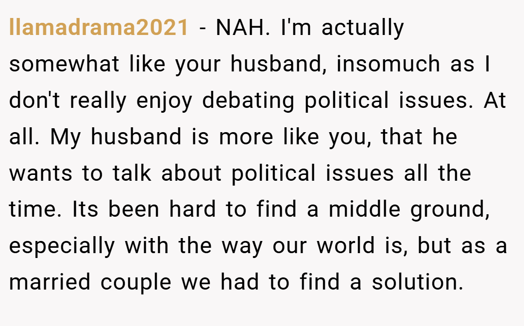 llamadrama2021 − NAH. I'm actually somewhat like your husband, insomuch as I don't really enjoy debating political issues. At all. My husband is more like you, that he wants to talk about political issues all the time. Its been hard to find a middle ground, especially with the way our world is, but as a married couple we had to find a solution.