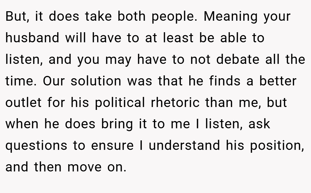 But, it does take both people. Meaning your husband will have to at least be able to listen, and you may have to not debate all the time. Our solution was that he finds a better outlet for his political rhetoric than me, but when he does bring it to me I listen, ask questions to ensure I understand his position, and then move on.