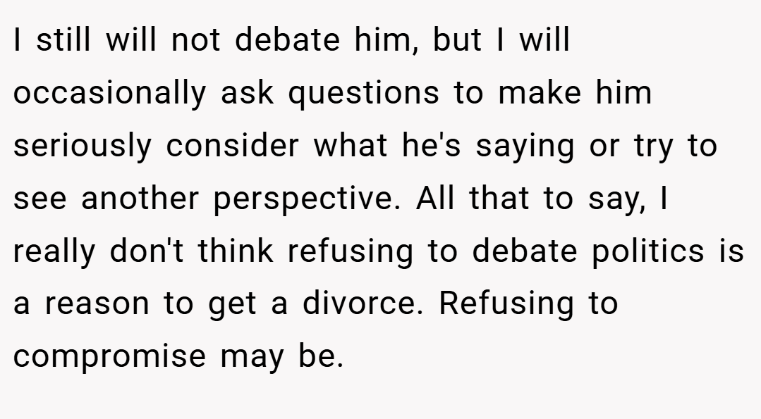 I still will not debate him, but I will occasionally ask questions to make him seriously consider what he's saying or try to see another perspective. All that to say, I really don't think refusing to debate politics is a reason to get a divorce. Refusing to compromise may be.