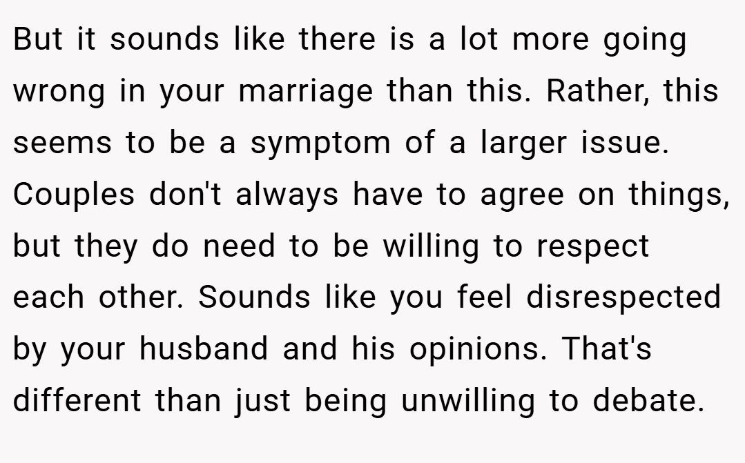 But it sounds like there is a lot more going wrong in your marriage than this. Rather, this seems to be a symptom of a larger issue. Couples don't always have to agree on things, but they do need to be willing to respect each other. Sounds like you feel disrespected by your husband and his opinions. That's different than just being unwilling to debate.