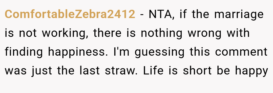 ComfortableZebra2412 − NTA, if the marriage is not working, there is nothing wrong with finding happiness. I'm guessing this comment was just the last straw. Life is short be happy