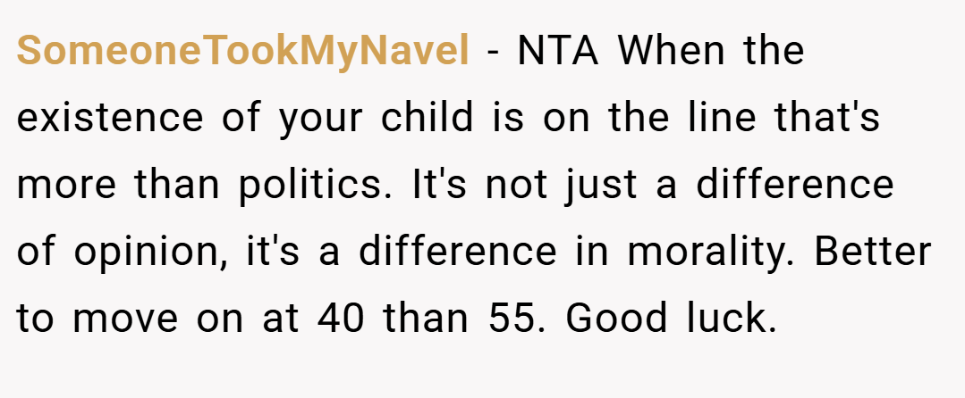 SomeoneTookMyNavel − NTA When the existence of your child is on the line that's more than politics. It's not just a difference of opinion, it's a difference in morality. Better to move on at 40 than 55. Good luck.