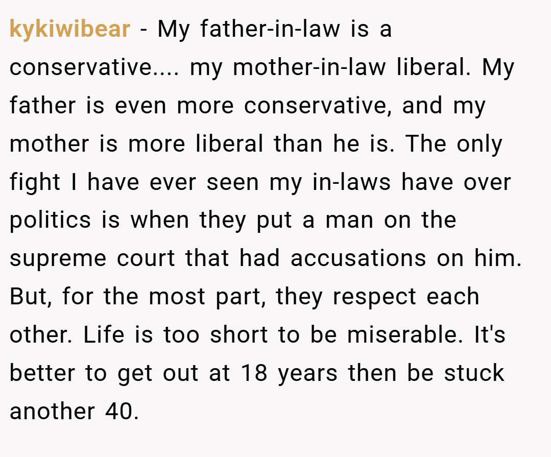 kykiwibear − My father-in-law is a conservative.... my mother-in-law liberal. My father is even more conservative, and my mother is more liberal than he is. The only fight I have ever seen my in-laws have over politics is when they put a man on the supreme court that had accusations on him. But, for the most part, they respect each other. Life is too short to be miserable. It's better to get out at 18 years then be stuck another 40.