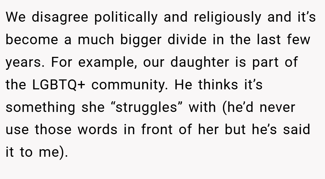 We disagree politically and religiously and it’s become a much bigger divide in the last few years. For example, our daughter is part of the LGBTQ+ community. He thinks it’s something she “struggles” with (he’d never use those words in front of her but he’s said it to me).