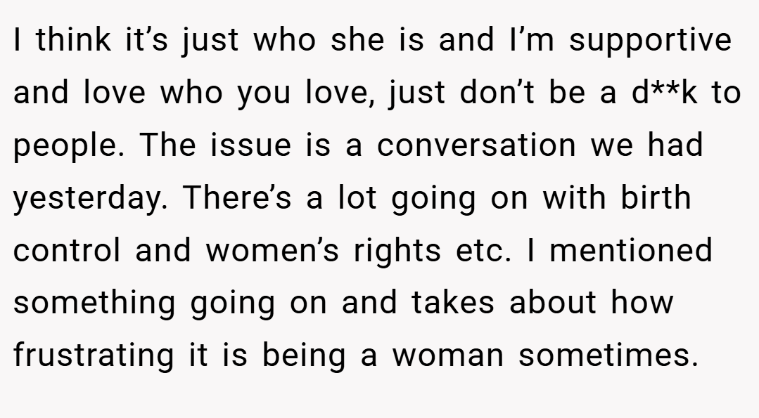I think it’s just who she is and I’m supportive and love who you love, just don’t be a d**k to people. The issue is a conversation we had yesterday. There’s a lot going on with birth control and women’s rights etc. I mentioned something going on and takes about how frustrating it is being a woman sometimes.