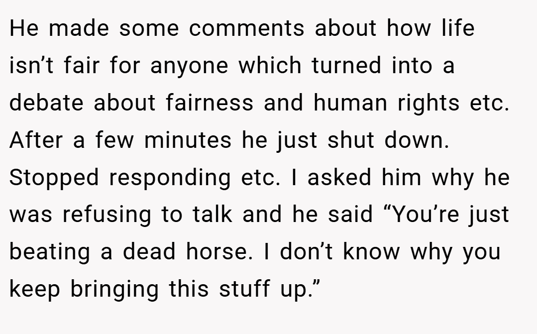 He made some comments about how life isn’t fair for anyone which turned into a debate about fairness and human rights etc. After a few minutes he just shut down. Stopped responding etc. I asked him why he was refusing to talk and he said “You’re just beating a dead horse. I don’t know why you keep bringing this stuff up.”