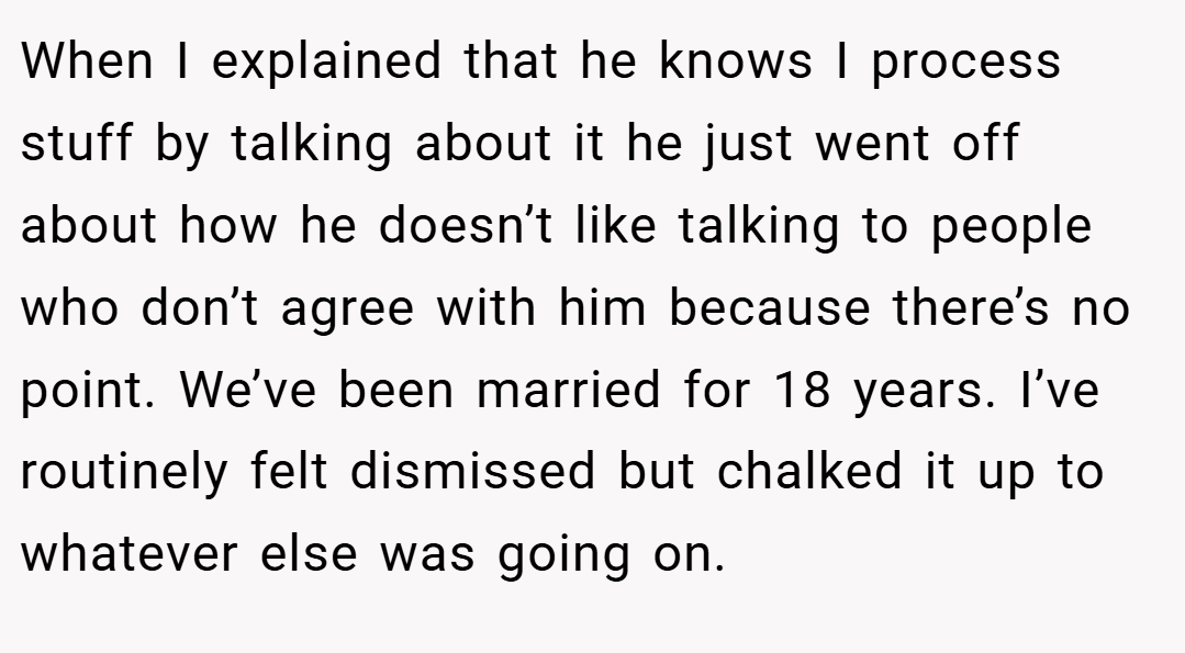 When I explained that he knows I process stuff by talking about it he just went off about how he doesn’t like talking to people who don’t agree with him because there’s no point. We’ve been married for 18 years. I’ve routinely felt dismissed but chalked it up to whatever else was going on.