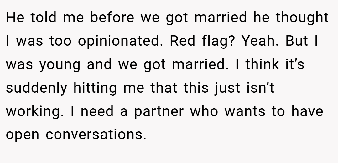 He told me before we got married he thought I was too opinionated. Red flag? Yeah. But I was young and we got married. I think it’s suddenly hitting me that this just isn’t working. I need a partner who wants to have open conversations.