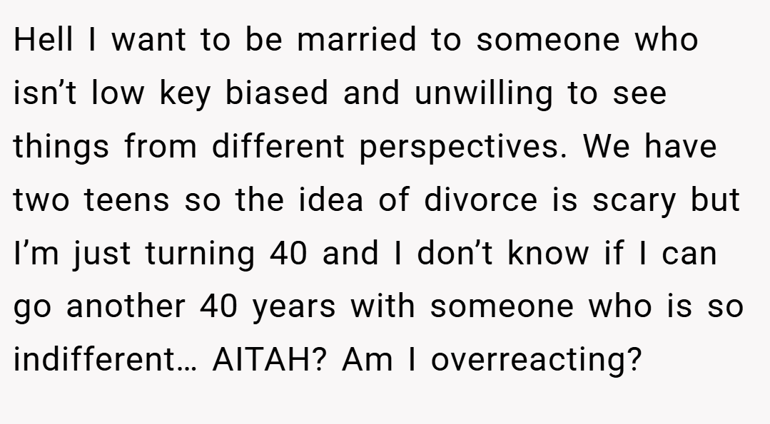 Hell I want to be married to someone who isn’t low key biased and unwilling to see things from different perspectives. We have two teens so the idea of divorce is scary but I’m just turning 40 and I don’t know if I can go another 40 years with someone who is so indifferent… AITAH? Am I overreacting?