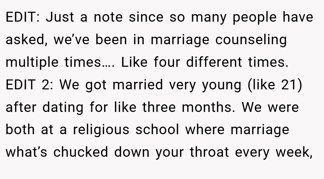 EDIT: Just a note since so many people have asked, we’ve been in marriage counseling multiple times…. Like four different times. EDIT 2: We got married very young (like 21) after dating for like three months. We were both at a religious school where marriage what’s chucked down your throat every week,