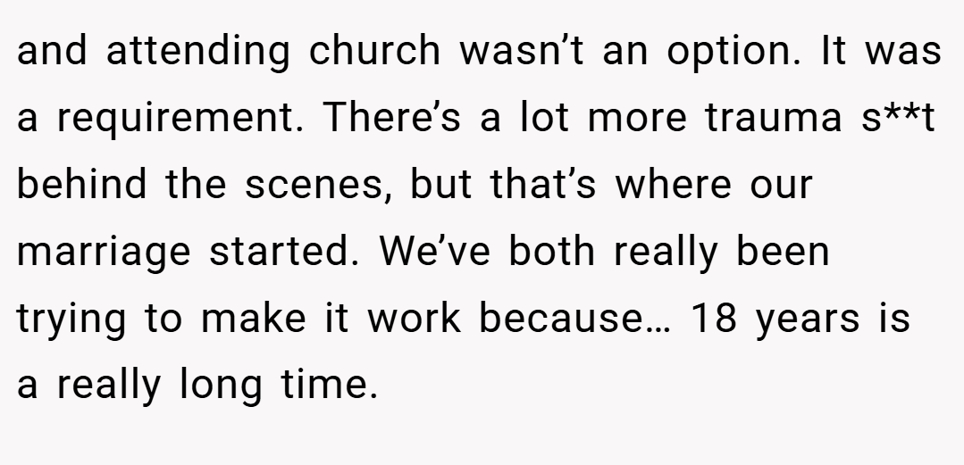 and attending church wasn’t an option. It was a requirement. There’s a lot more trauma s**t behind the scenes, but that’s where our marriage started. We’ve both really been trying to make it work because… 18 years is a really long time.