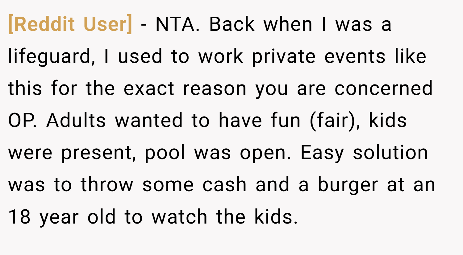 [Reddit User] − NTA. Back when I was a lifeguard, I used to work private events like this for the exact reason you are concerned OP. Adults wanted to have fun (fair), kids were present, pool was open. Easy solution was to throw some cash and a burger at an 18 year old to watch the kids.