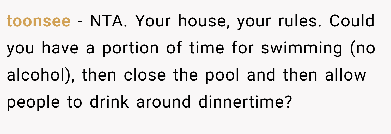 toonsee − NTA. Your house, your rules. Could you have a portion of time for swimming (no alcohol), then close the pool and then allow people to drink around dinnertime?
