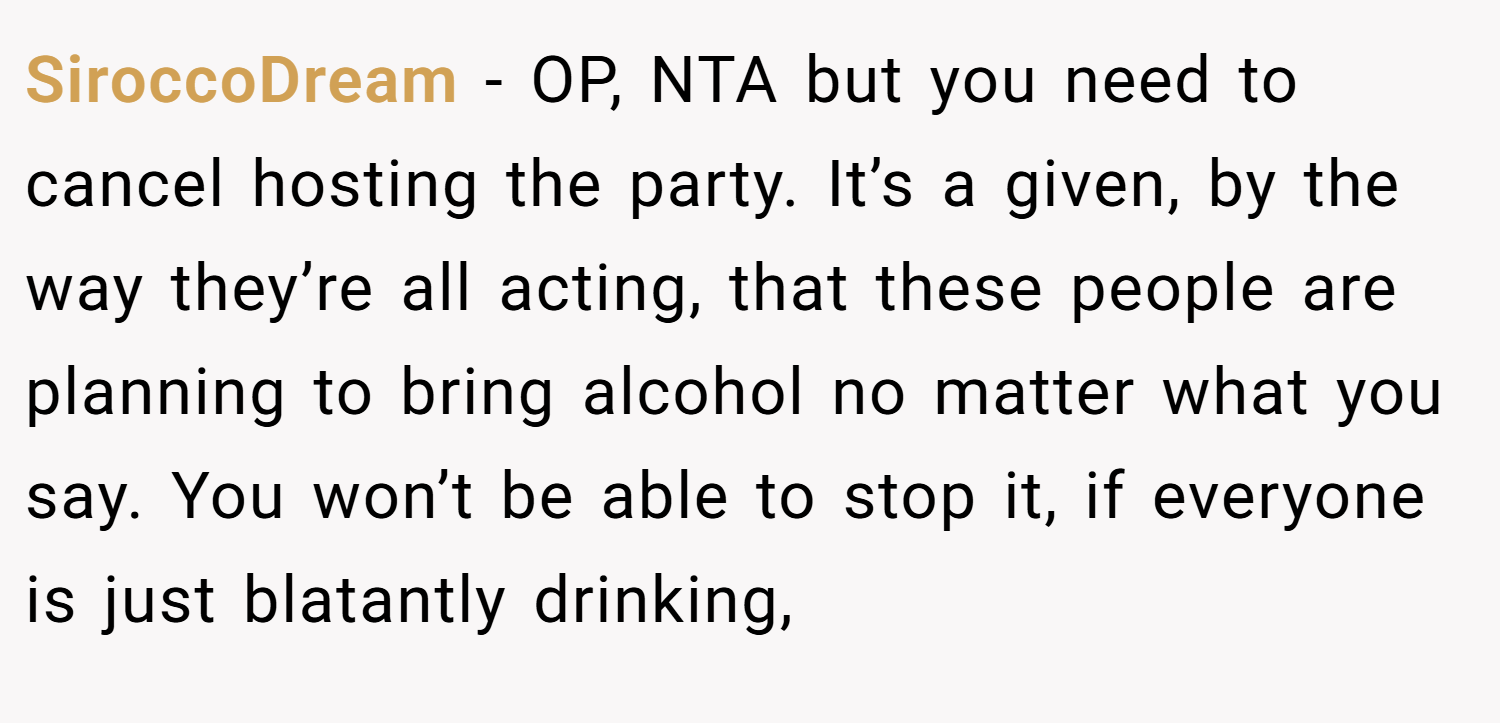 SiroccoDream − OP, NTA but you need to cancel hosting the party. It’s a given, by the way they’re all acting, that these people are planning to bring alcohol no matter what you say. You won’t be able to stop it, if everyone is just blatantly drinking,