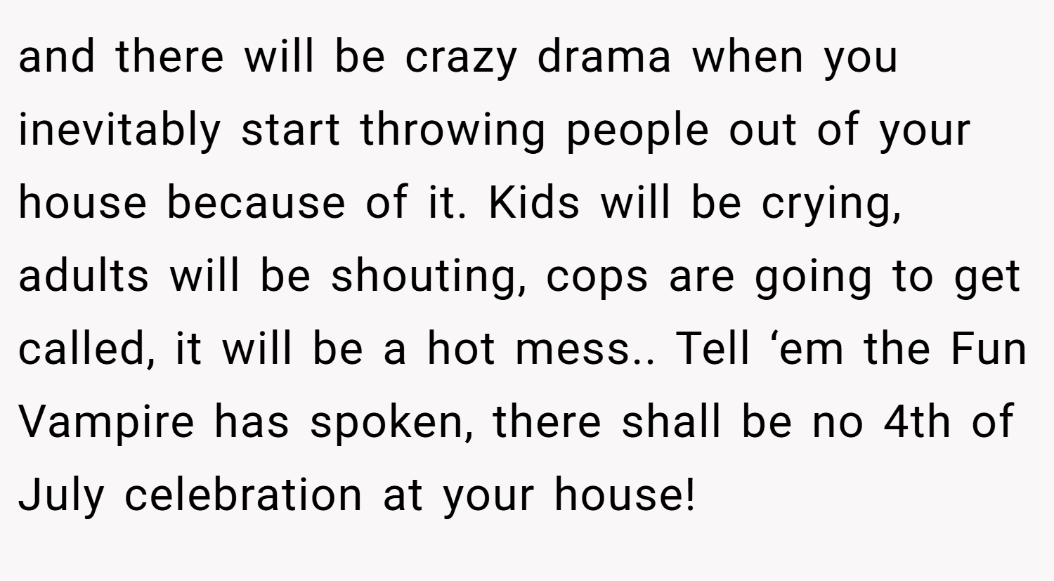 and there will be crazy drama when you inevitably start throwing people out of your house because of it. Kids will be crying, adults will be shouting, cops are going to get called, it will be a hot mess.. Tell ‘em the Fun Vampire has spoken, there shall be no 4th of July celebration at your house!