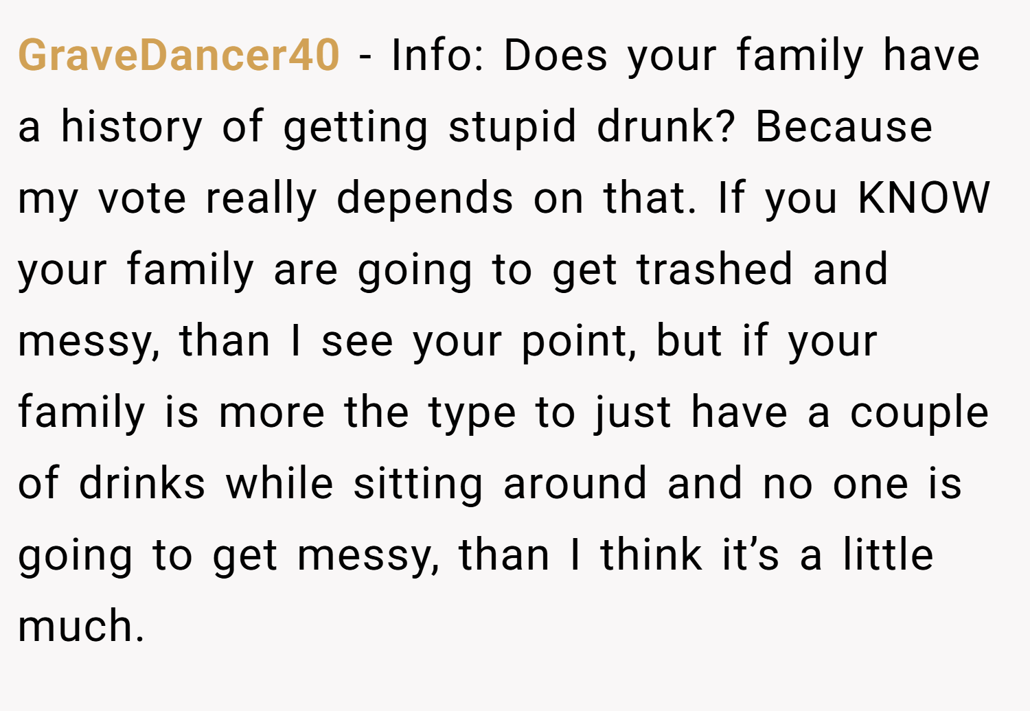 GraveDancer40 − Info: Does your family have a history of getting stupid drunk? Because my vote really depends on that. If you KNOW your family are going to get trashed and messy, than I see your point, but if your family is more the type to just have a couple of drinks while sitting around and no one is going to get messy, than I think it’s a little much.