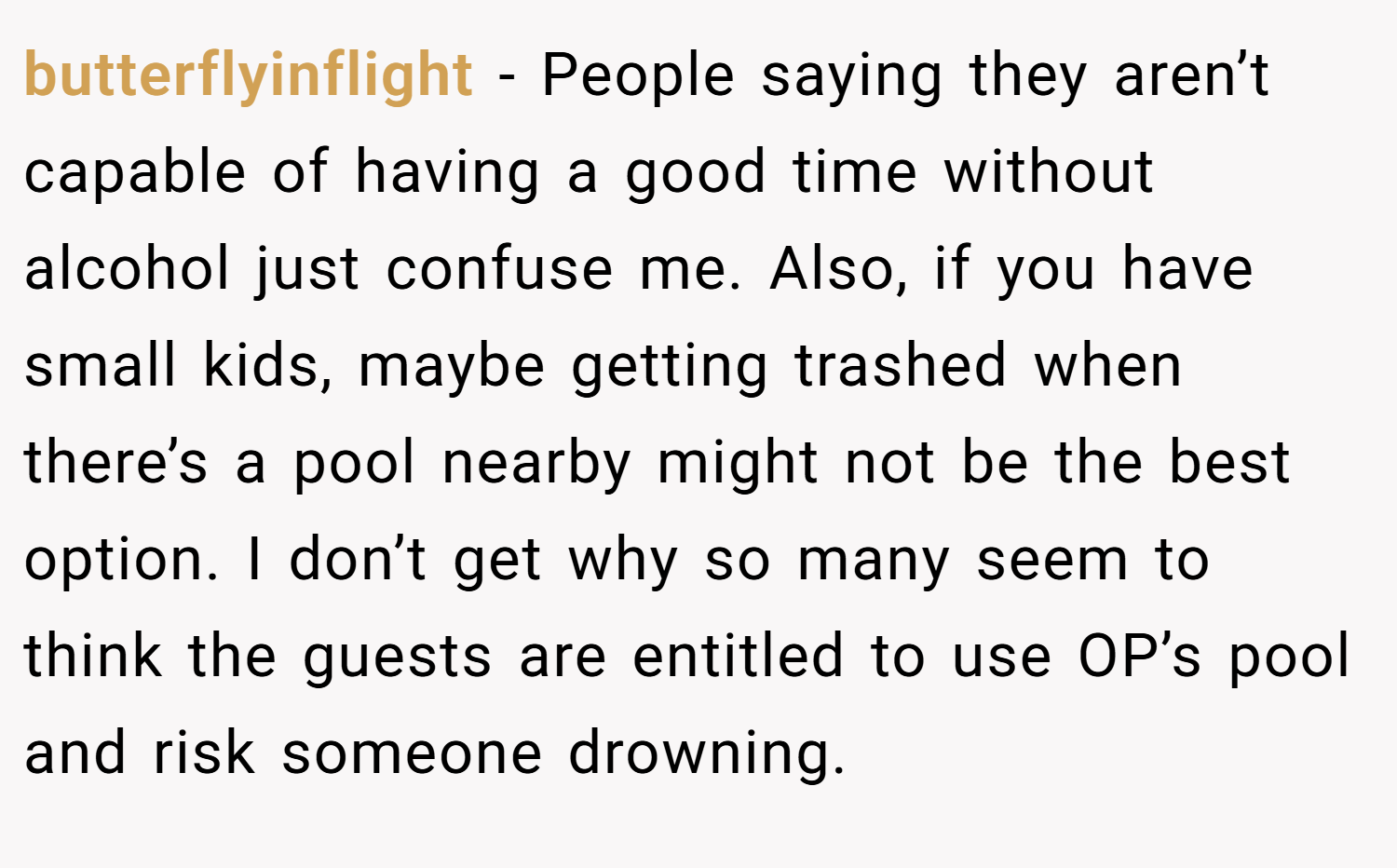 butterflyinflight − People saying they aren’t capable of having a good time without alcohol just confuse me. Also, if you have small kids, maybe getting trashed when there’s a pool nearby might not be the best option. I don’t get why so many seem to think the guests are entitled to use OP’s pool and risk someone drowning.