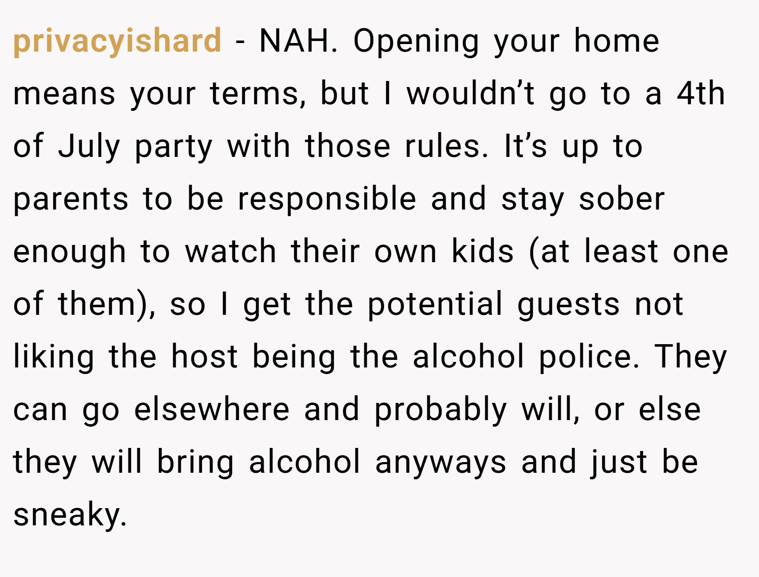 privacyishard − NAH. Opening your home means your terms, but I wouldn’t go to a 4th of July party with those rules. It’s up to parents to be responsible and stay sober enough to watch their own kids (at least one of them), so I get the potential guests not liking the host being the alcohol police. They can go elsewhere and probably will, or else they will bring alcohol anyways and just be sneaky.