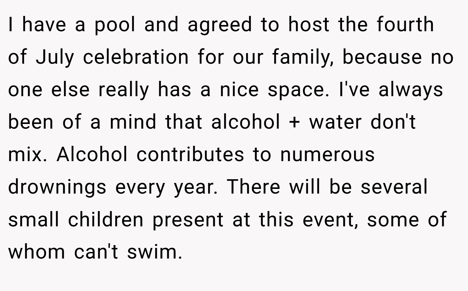 I have a pool and agreed to host the fourth of July celebration for our family, because no one else really has a nice space. I've always been of a mind that alcohol + water don't mix. Alcohol contributes to numerous drownings every year. There will be several small children present at this event, some of whom can't swim.