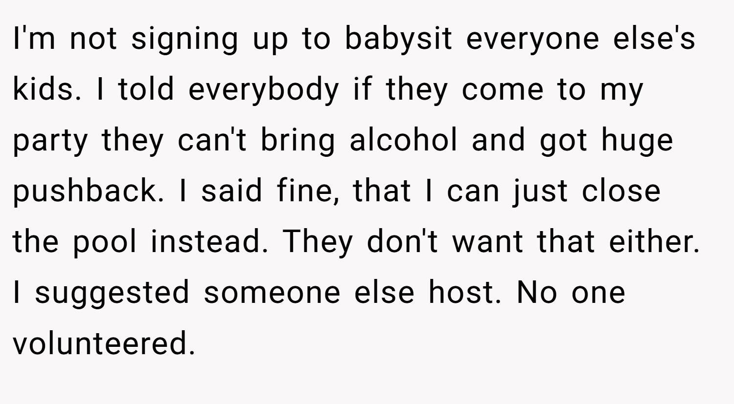 I'm not signing up to babysit everyone else's kids. I told everybody if they come to my party they can't bring alcohol and got huge pushback. I said fine, that I can just close the pool instead. They don't want that either. I suggested someone else host. No one volunteered.