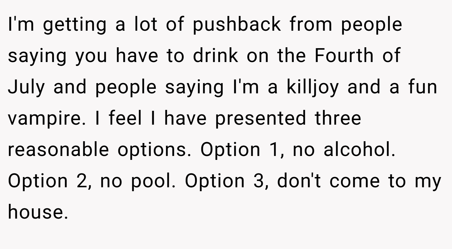 I'm getting a lot of pushback from people saying you have to drink on the Fourth of July and people saying I'm a killjoy and a fun vampire. I feel I have presented three reasonable options. Option 1, no alcohol. Option 2, no pool. Option 3, don't come to my house.