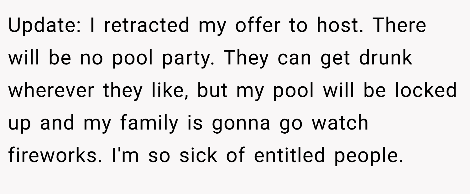 Update: I retracted my offer to host. There will be no pool party. They can get drunk wherever they like, but my pool will be locked up and my family is gonna go watch fireworks. I'm so sick of entitled people.
