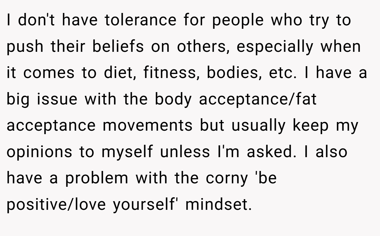 I don't have tolerance for people who try to push their beliefs on others, especially when it comes to diet, fitness, bodies, etc. I have a big issue with the body acceptance/fat acceptance movements but usually keep my opinions to myself unless I'm asked. I also have a problem with the corny 'be positive/love yourself' mindset.