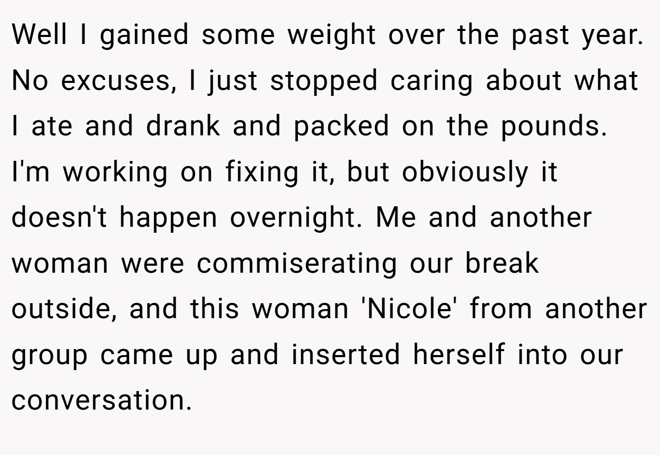 Well I gained some weight over the past year. No excuses, I just stopped caring about what I ate and drank and packed on the pounds. I'm working on fixing it, but obviously it doesn't happen overnight. Me and another woman were commiserating our break outside, and this woman 'Nicole' from another group came up and inserted herself into our conversation.