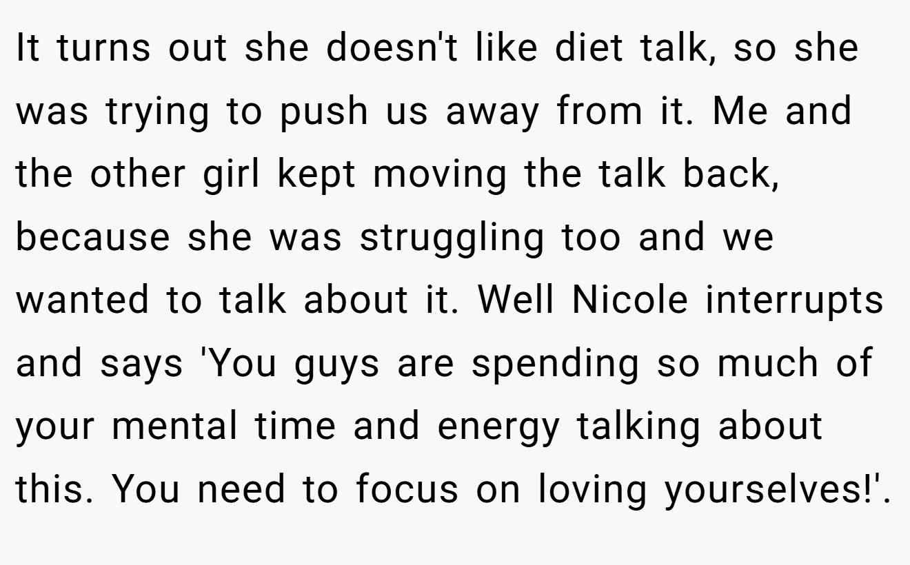 It turns out she doesn't like diet talk, so she was trying to push us away from it. Me and the other girl kept moving the talk back, because she was struggling too and we wanted to talk about it. Well Nicole interrupts and says 'You guys are spending so much of your mental time and energy talking about this. You need to focus on loving yourselves!'.