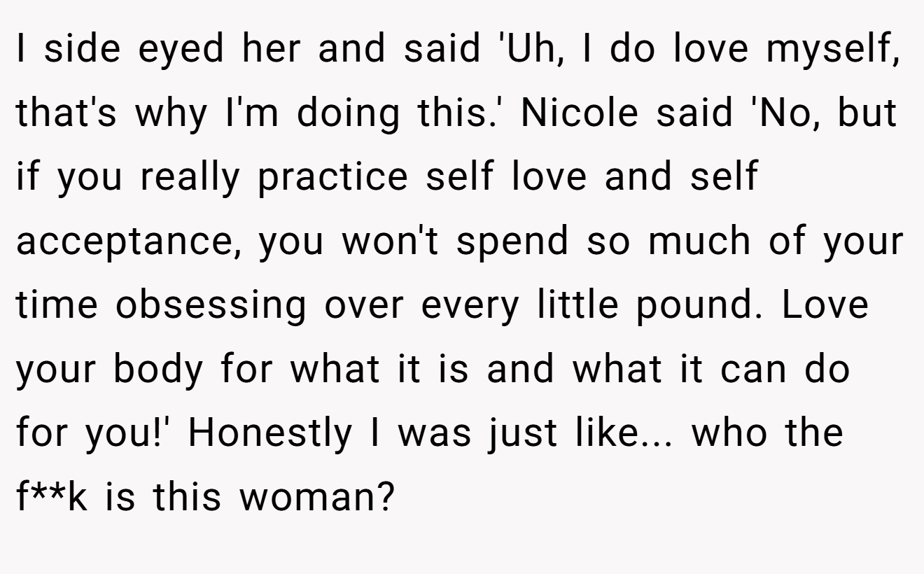 I side eyed her and said 'Uh, I do love myself, that's why I'm doing this.' Nicole said 'No, but if you really practice self love and self acceptance, you won't spend so much of your time obsessing over every little pound. Love your body for what it is and what it can do for you!' Honestly I was just like... who the f**k is this woman?
