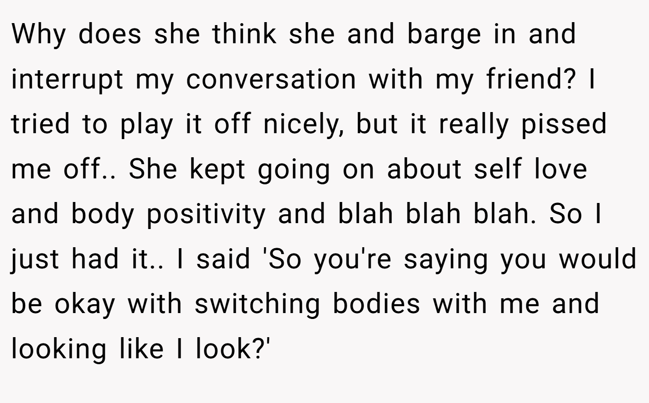 Why does she think she and barge in and interrupt my conversation with my friend? I tried to play it off nicely, but it really pissed me off.. She kept going on about self love and body positivity and blah blah blah. So I just had it.. I said 'So you're saying you would be okay with switching bodies with me and looking like I look?'