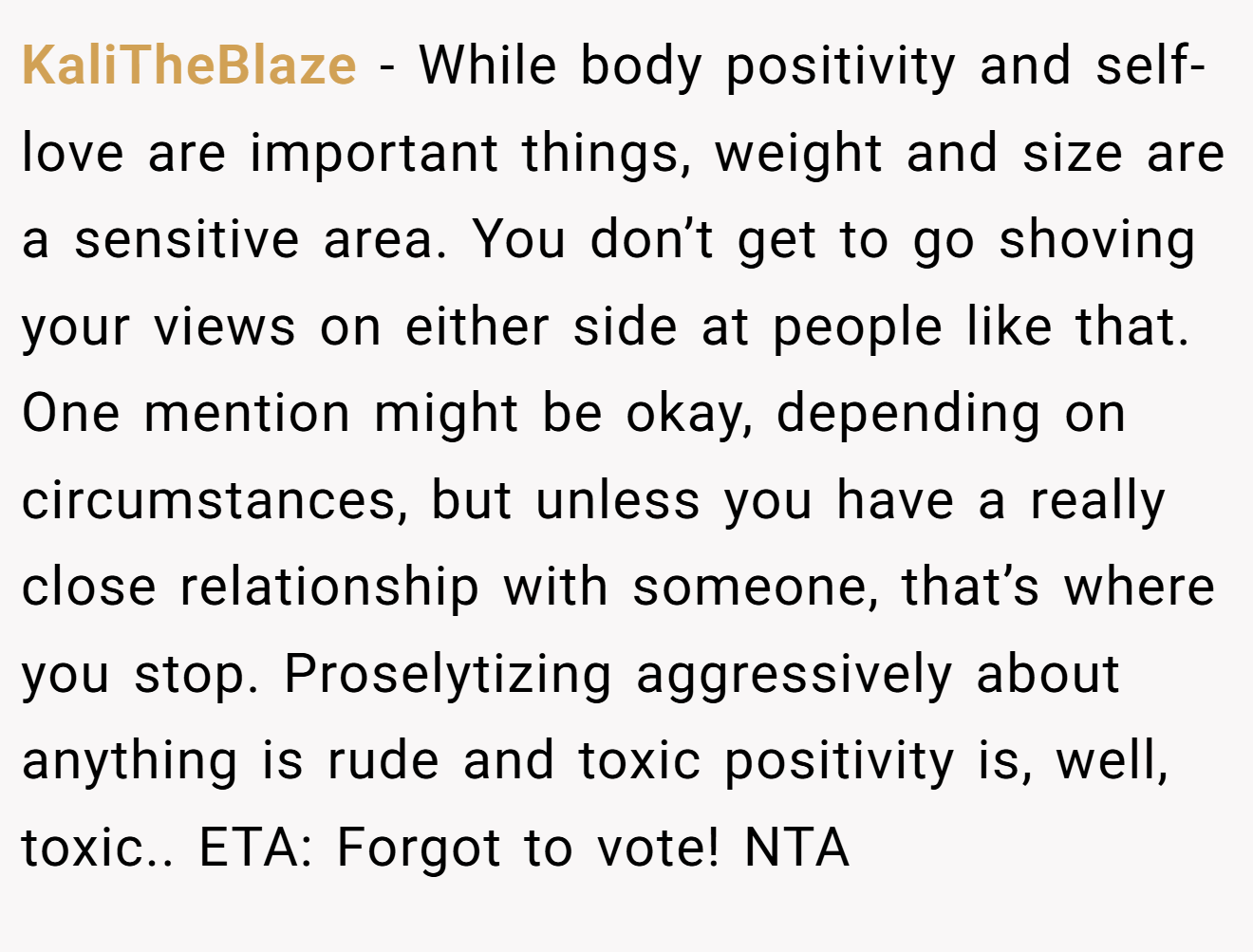 KaliTheBlaze - While body positivity and self-love are important things, weight and size are a sensitive area. You don’t get to go shoving your views on either side at people like that. One mention might be okay, depending on circumstances, but unless you have a really close relationship with someone, that’s where you stop. Proselytizing aggressively about anything is rude and toxic positivity is, well, toxic.. ETA: Forgot to vote! NTA