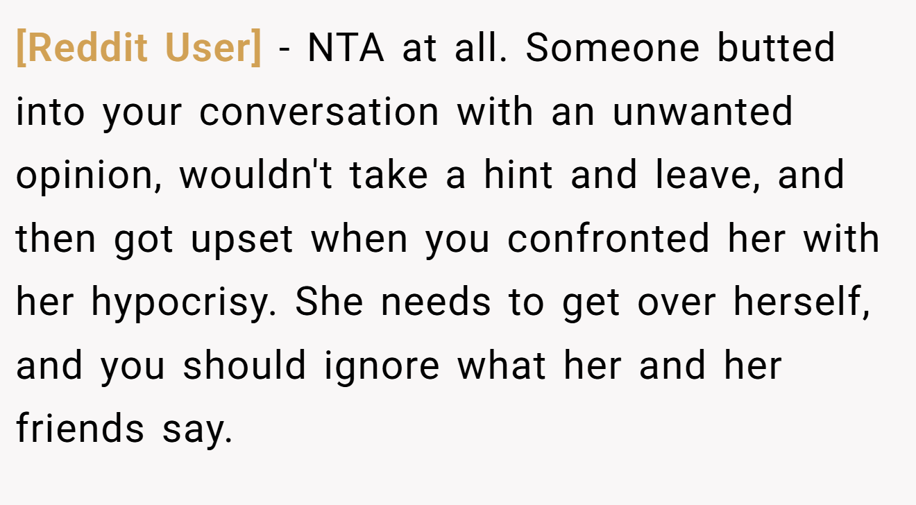 [Reddit User] - NTA at all. Someone butted into your conversation with an unwanted opinion, wouldn't take a hint and leave, and then got upset when you confronted her with her hypocrisy. She needs to get over herself, and you should ignore what her and her friends say.