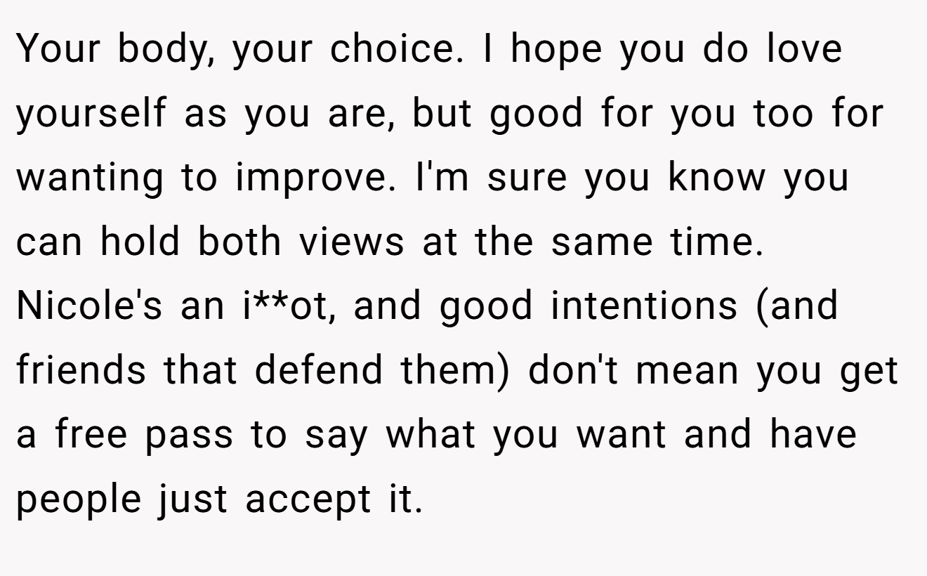 Your body, your choice. I hope you do love yourself as you are, but good for you too for wanting to improve. I'm sure you know you can hold both views at the same time. Nicole's an i**ot, and good intentions (and friends that defend them) don't mean you get a free pass to say what you want and have people just accept it.