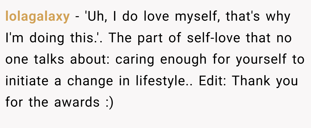 lolagalaxy - 'Uh, I do love myself, that's why I'm doing this.'. The part of self-love that no one talks about: caring enough for yourself to initiate a change in lifestyle.. Edit: Thank you for the awards :)