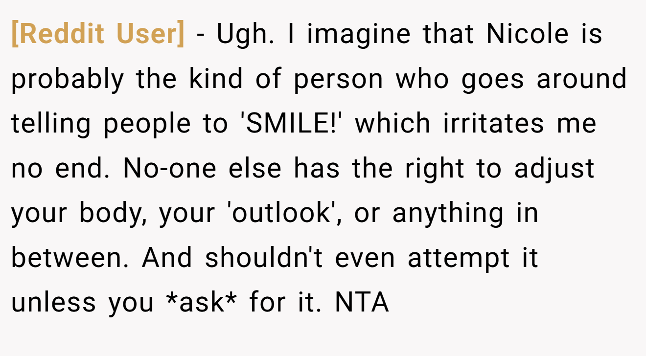 [Reddit User] - Ugh. I imagine that Nicole is probably the kind of person who goes around telling people to 'SMILE!' which irritates me no end. No-one else has the right to adjust your body, your 'outlook', or anything in between. And shouldn't even attempt it unless you *ask* for it. NTA
