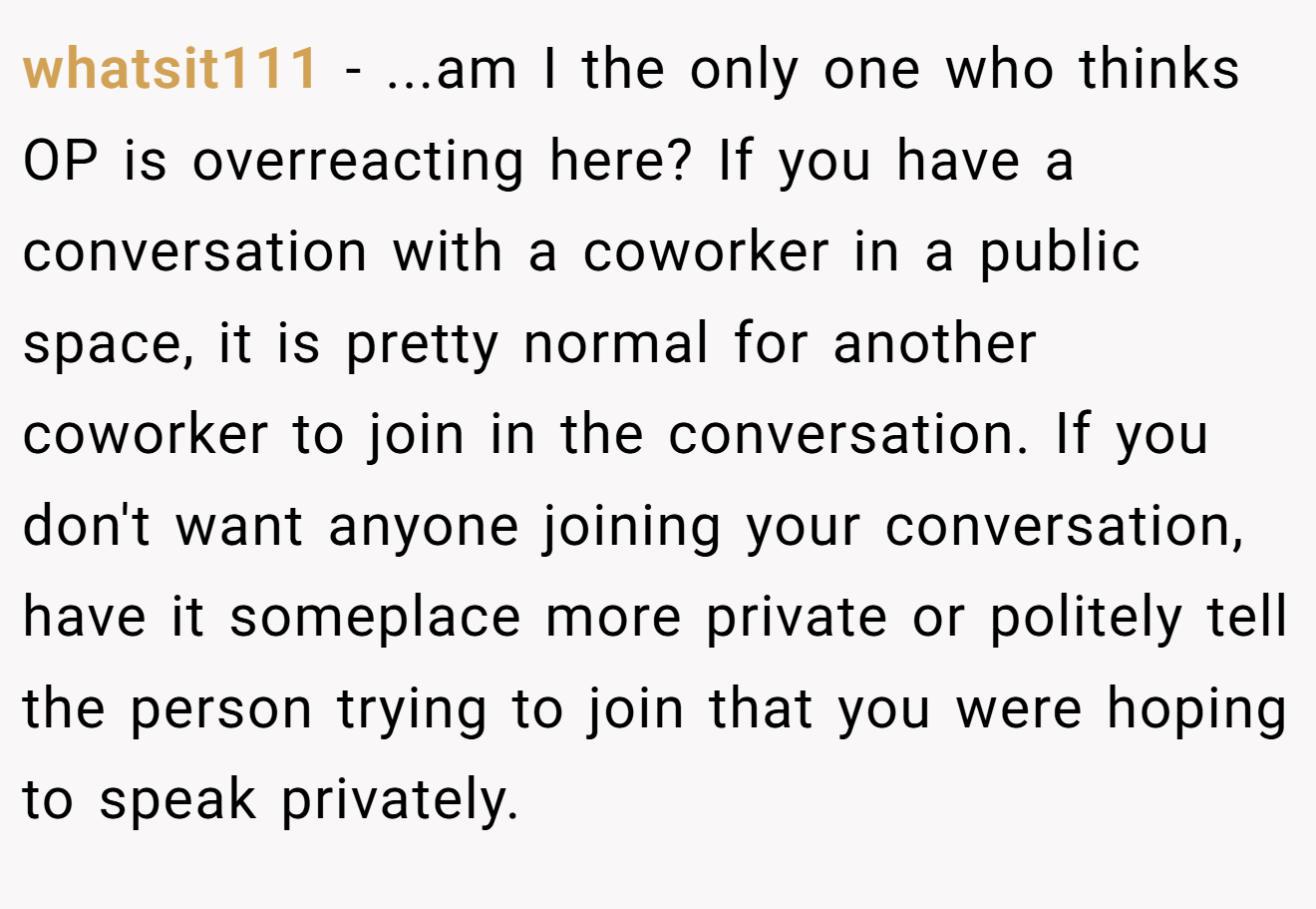 whatsit111 - ...am I the only one who thinks OP is overreacting here? If you have a conversation with a coworker in a public space, it is pretty normal for another coworker to join in the conversation. If you don't want anyone joining your conversation, have it someplace more private or politely tell the person trying to join that you were hoping to speak privately.