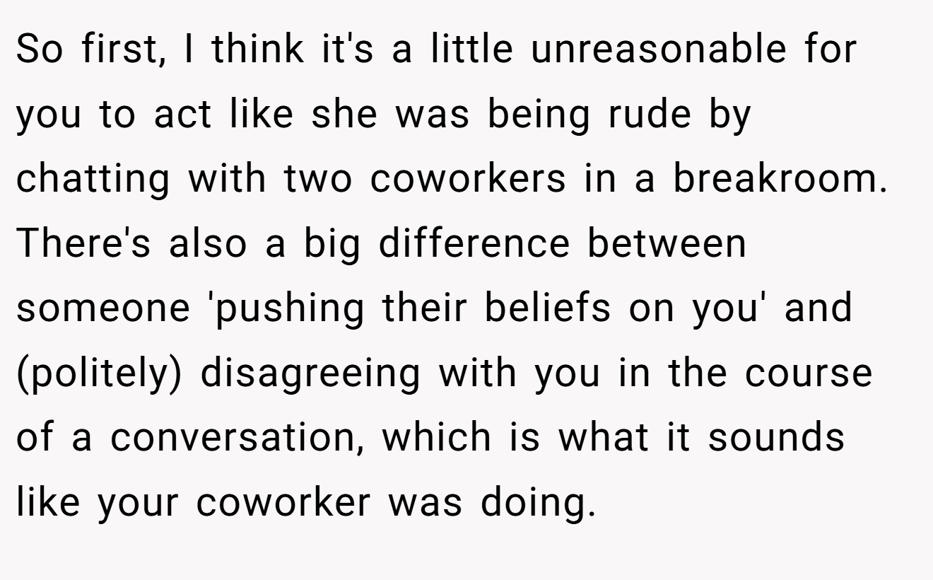 So first, I think it's a little unreasonable for you to act like she was being rude by chatting with two coworkers in a breakroom. There's also a big difference between someone 'pushing their beliefs on you' and (politely) disagreeing with you in the course of a conversation, which is what it sounds like your coworker was doing.