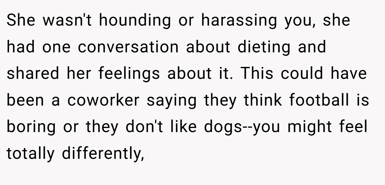 She wasn't hounding or harassing you, she had one conversation about dieting and shared her feelings about it. This could have been a coworker saying they think football is boring or they don't like dogs--you might feel totally differently,