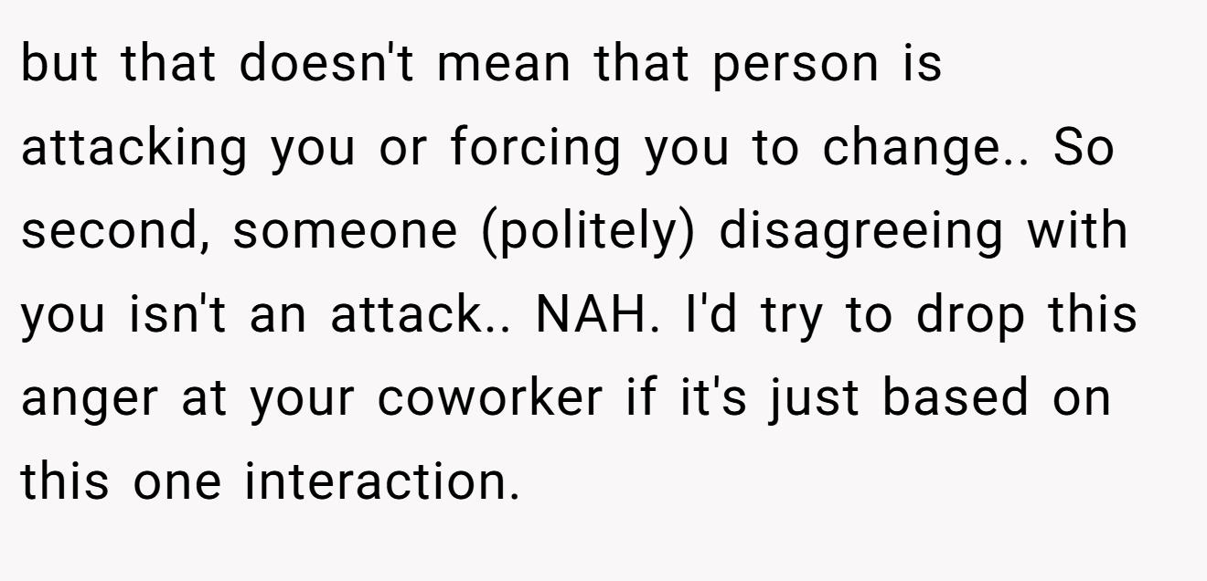 but that doesn't mean that person is attacking you or forcing you to change.. So second, someone (politely) disagreeing with you isn't an attack.. NAH. I'd try to drop this anger at your coworker if it's just based on this one interaction.