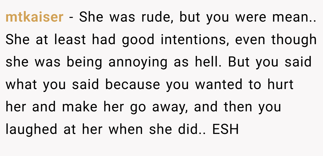 mtkaiser - She was rude, but you were mean.. She at least had good intentions, even though she was being annoying as hell. But you said what you said because you wanted to hurt her and make her go away, and then you laughed at her when she did.. ESH