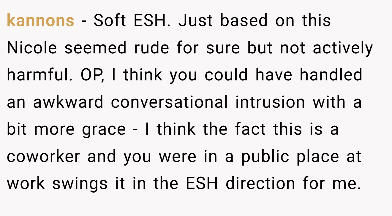 kannons - Soft ESH. Just based on this Nicole seemed rude for sure but not actively harmful. OP, I think you could have handled an awkward conversational intrusion with a bit more grace - I think the fact this is a coworker and you were in a public place at work swings it in the ESH direction for me.
