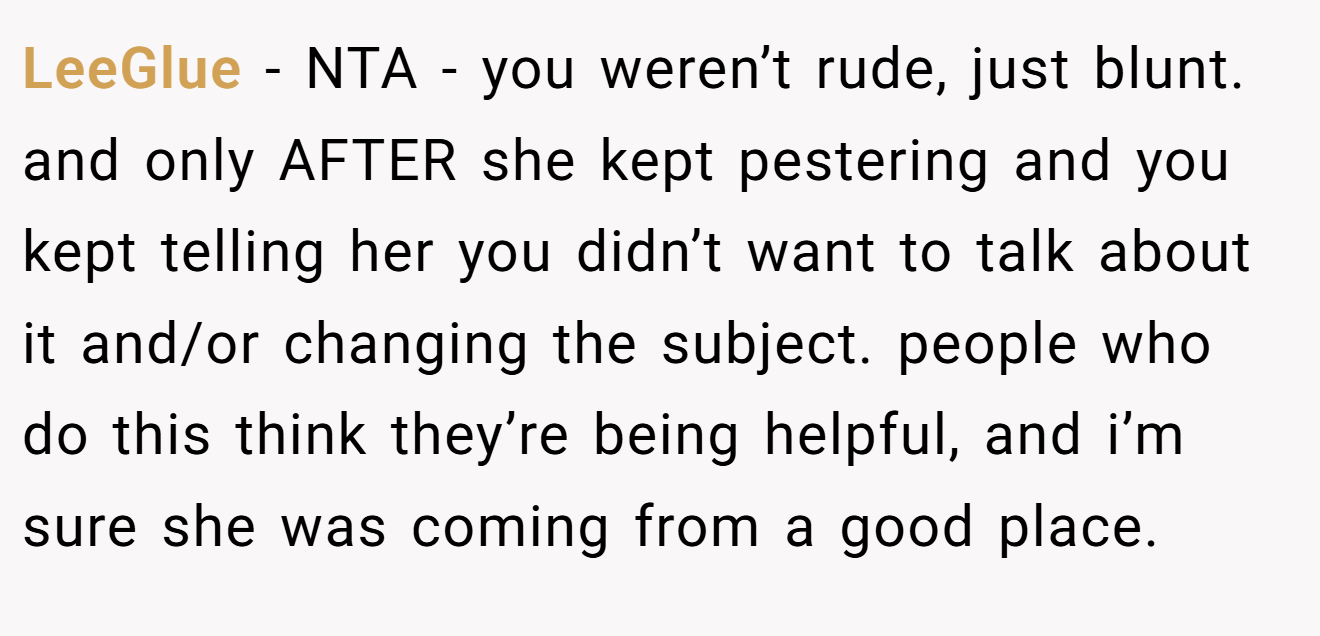 LeeGlue - NTA - you weren’t rude, just blunt. and only AFTER she kept pestering and you kept telling her you didn’t want to talk about it and/or changing the subject. people who do this think they’re being helpful, and i’m sure she was coming from a good place.