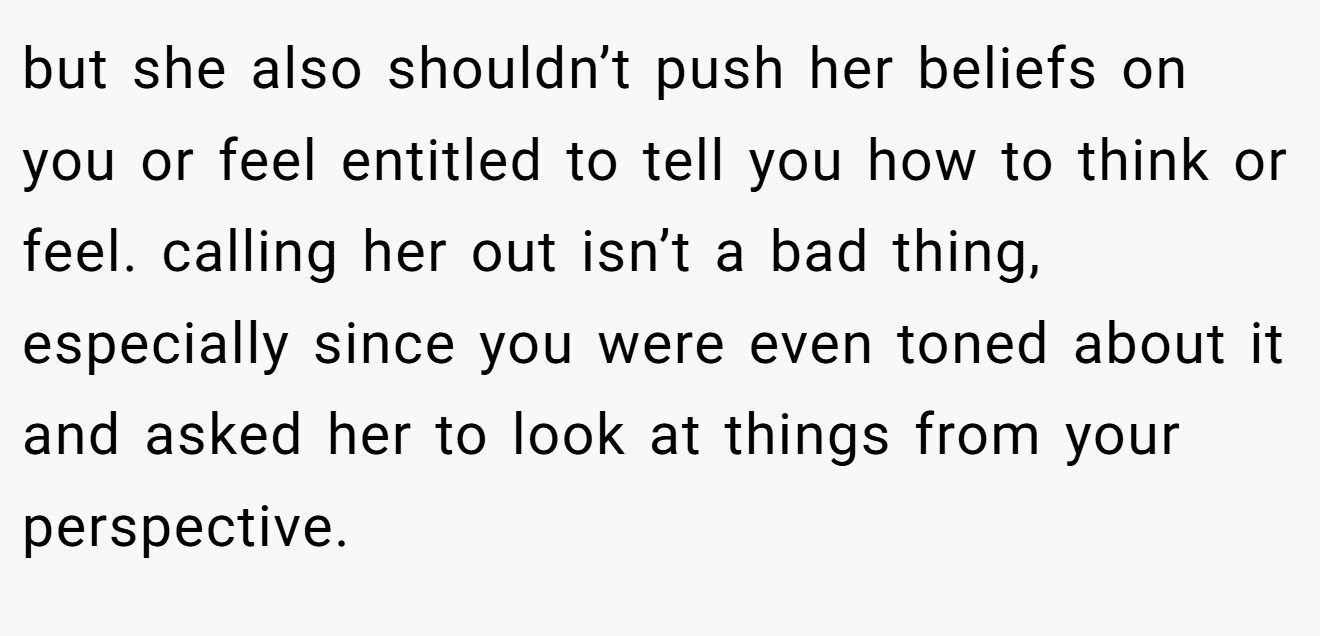 but she also shouldn’t push her beliefs on you or feel entitled to tell you how to think or feel. calling her out isn’t a bad thing, especially since you were even toned about it and asked her to look at things from your perspective.