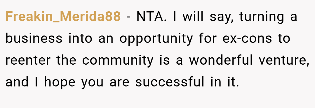 Freakin_Merida88 − NTA. I will say, turning a business into an opportunity for ex-cons to reenter the community is a wonderful venture, and I hope you are successful in it.