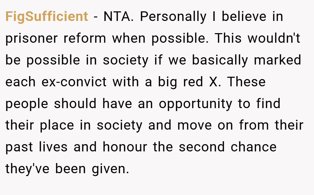 FigSufficient − NTA. Personally I believe in prisoner reform when possible. This wouldn't be possible in society if we basically marked each ex-convict with a big red X. These people should have an opportunity to find their place in society and move on from their past lives and honour the second chance they've been given.