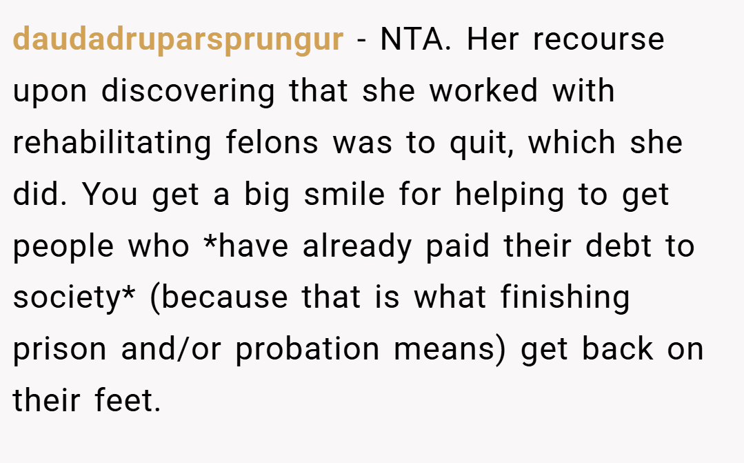 daudadruparsprungur − NTA. Her recourse upon discovering that she worked with rehabilitating felons was to quit, which she did. You get a big smile for helping to get people who *have already paid their debt to society* (because that is what finishing prison and/or probation means) get back on their feet.