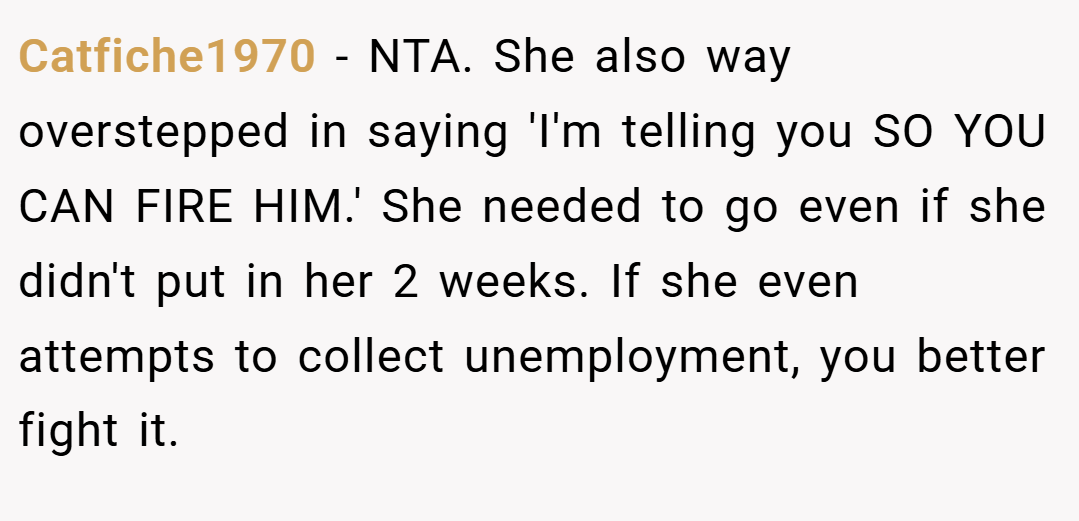Catfiche1970 − NTA. She also way overstepped in saying 'I'm telling you SO YOU CAN FIRE HIM.' She needed to go even if she didn't put in her 2 weeks. If she even attempts to collect unemployment, you better fight it.