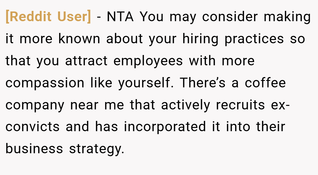 [Reddit User] − NTA You may consider making it more known about your hiring practices so that you attract employees with more compassion like yourself. There’s a coffee company near me that actively recruits ex-convicts and has incorporated it into their business strategy.
