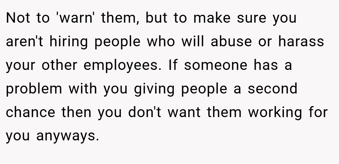 Not to 'warn' them, but to make sure you aren't hiring people who will abuse or harass your other employees. If someone has a problem with you giving people a second chance then you don't want them working for you anyways.